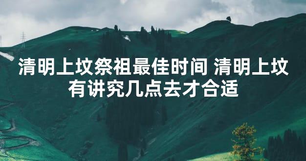 清明上坟祭祖最佳时间 清明上坟有讲究几点去才合适